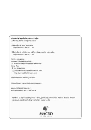Control y Seguimiento con Project
Autor: Ing. Carlos Eyzaguirre Acosta
© Derecho de autor reservado
Empresa Editora Macro E.I.R.L.
© Derecho de edición, arte gráﬁco y diagramación reservados
Empresa Editora Macro E.I.R.L.
Edición a cargo de:
Empresa Editora Macro E.I.R.L.
Av. Paseo de la República 5613 – Miraﬂores
Lima - Perú
(511) 748 0560
proyectoeditorial@editorialmacro.com
 h p://www.editorialmacro.com
Primera edición e-book: julio 2016
Disponible en: macro.bliotecasenlinea.com
ISBN Nº 978-612-304-056-7
ISBN e-book Nº 978-612-304-466-4
Prohibida la reproducción parcial o total, por cualquier medio o método de este libro sin
previa autorización de la Empresa Editora Macro E.I.R.L.


 
