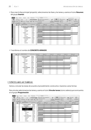 PROGRAMACIÓN DE OBRAS
CAP. 1
20
 Para crear la fase principal (proyecto), seleccionamos las fases y las tareas y usamos el icono Resumen
del grupo Insertar.
 Y escribimos el nombre de CONCRETO ARMADO.
• VINCULAR LAS TAREAS
Vamos a vincular las tareas de acuerdo al procedimiento constructivo. Usaremos varias formas:
Para vincular seleccionamos las tareas y usamos el icono Vincular tareas (icono cadena) que se encuentra
en el grupo Programación.
 