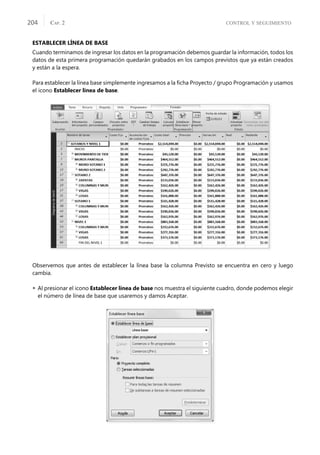 CONTROL Y SEGUIMIENTO
CAP. 2
204
ESTABLECER LÍNEA DE BASE
Cuando terminamos de ingresar los datos en la programación debemos guardar la información, todos los
datos de esta primera programación quedarán grabados en los campos previstos que ya están creados
y están a la espera.
Para establecer la línea base simplemente ingresamos a la ﬁcha Proyecto / grupo Programación y usamos
el icono Establecer línea de base.
Observemos que antes de establecer la línea base la columna Previsto se encuentra en cero y luego
cambia.
 Al presionar el icono Establecer línea de base nos muestra el siguiente cuadro, donde podemos elegir
el número de línea de base que usaremos y damos Aceptar.
 
