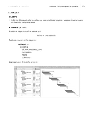 INGENIERÍA Y GESTIÓN CONTROL Y SEGUIMIENTO CON PROJECT 207
• TALLER 2
OBJETIVO
 El objetivo del segundo taller es realizar una programación del proyecto y luego de simular un avance
modiﬁcaremos los tipos de tareas.
• PRIMERA PARTE
El inicio del proyecto es el 2 de abril de 2012.
Horario de lunes a sábado.
Sus tareas resumen son las siguientes:
PROYECTO 22
SECCIÓN 1
EXCAVACIÓN CON EQUIPO
ENCOFRADO
ACERO
CONCRETO
La programación de todas las tareas es:
 