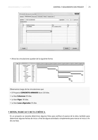INGENIERÍA Y GESTIÓN CONTROL Y SEGUIMIENTO CON PROJECT 25
 Ahora las vinculaciones quedan de la siguiente forma:
Observamos luego de las vinculaciones que:
 El Proyecto CONCRETO ARMADO dura 110 días.
 La fase Columnas 50 días.
 La fase Vigas 60 días.
 La fase Losas aligeradas 35 días.
• HITOS, MARCAS Y RUTA CRÍTICA
En un proyecto se necesita determinar algunos hitos para veriﬁcar el avance de la obra, también para
determinar algunas fechas de inicio o ﬁnal de alguna actividad o simplemente para marcar el inicio o ﬁn
de una fase.
 