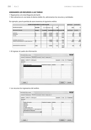CONTROL Y SEGUIMIENTO
CAP. 2
250
ASIGNAMOS LOS RECURSOS A LAS TAREAS
 Regresamos a la vista Diagrama de Gantt.
 Nos ubicamos en una tarea, le damos doble clic, adicionamos los recursos y cantidades.
Por ejemplo, para la partida de acero tenemos el siguiente análisis:
 Al ingresar al cuadro de información:
 Los recursos los ingresamos del análisis.
 