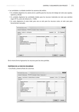 INGENIERÍA Y GESTIÓN CONTROL Y SEGUIMIENTO CON PROJECT 251
 Las cantidades o unidades también los sacamos del análisis.
 En unidades digitamos los valores de la cuadrilla para los recursos de trabajo (en este caso capataz,
operario y oﬁcial).
 En unidades digitamos las cantidades totales para los recursos materiales (en este caso alambre
negro Nº 8 y acero de refuerzo fy = 4200).
 En costo digitamos el costo total, pero eso es solo para los recursos costo, en este caso para
herramientas manuales.
De la misma forma ingresamos los recursos para las otras partidas.
PARTIDAS DE LA FASE DE COLUMNAS
 Encofrado y desencofrado de columnas.
 