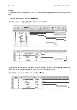PROGRAMACIÓN DE OBRAS
CAP. 1
26
Ejemplo:
En el ejercicio anterior ingresaremos un hito de inicio y ﬁnal del proyecto, para ello damos los siguientes
pasos:
 Nos ubicamos en la tarea resumen COLUMNAS.
 En la ﬁcha Tarea, en el grupo Insertar utilizamos el icono Hito.
 Observemos que el programa inserta una tarea (sin nombre), con duración cero y en el Diagrama de
Gantt aparece un rombo negro donde ﬁgura la fecha de inicio del proyecto.
 En el nombre de la tarea <Hito nuevo>, escribimos Inicio.
 