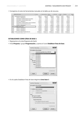 INGENIERÍA Y GESTIÓN CONTROL Y SEGUIMIENTO CON PROJECT 269
 Corregimos el costo de herramientas manuales en la tabla uso de recursos.
ESTABLECEMOS COMO LÍNEA DE BASE 1
 Regresamos a la vista Diagrama de Gantt.
 Ficha Proyecto / grupo Programación y usamos el icono Establecer línea de base.
 En el cuadro Establecer línea de base elegimos Línea base 1.
 