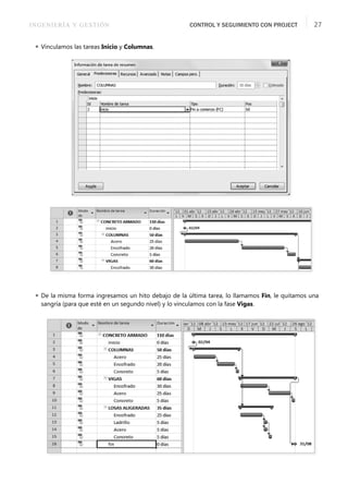 INGENIERÍA Y GESTIÓN CONTROL Y SEGUIMIENTO CON PROJECT 27
 Vinculamos las tareas Inicio y Columnas.
 De la misma forma ingresamos un hito debajo de la última tarea, lo llamamos Fin, le quitamos una
sangría (para que esté en un segundo nivel) y lo vinculamos con la fase Vigas.
 