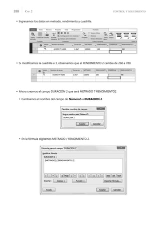 CONTROL Y SEGUIMIENTO
CAP. 2
288
 Ingresamos los datos en metrado, rendimiento y cuadrilla.
 Si modiﬁcamos la cuadrilla a 3, observamos que el RENDIMIENTO 2 cambia de 260 a 780.
 Ahora creamos el campo DURACIÓN 2 que será METRADO 7 RENDIMIENTO2.
 Cambiamos el nombre del campo de Número5 a DURACION 2.
 En la fórmula digitamos METRADO / RENDIMIENTO 2.
 
