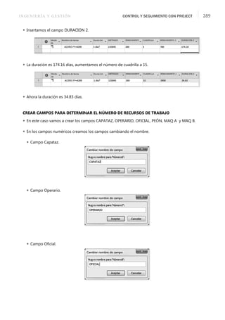 INGENIERÍA Y GESTIÓN CONTROL Y SEGUIMIENTO CON PROJECT 289
 Insertamos el campo DURACION 2.
 La duración es 174.16 días, aumentamos el número de cuadrilla a 15.
 Ahora la duración es 34.83 días.
CREAR CAMPOS PARA DETERMINAR EL NÚMERO DE RECURSOS DE TRABAJO
 En este caso vamos a crear los campos CAPATAZ, OPERARIO, OFICIAL, PEÓN, MAQ A y MAQ B.
 En los campos numéricos creamos los campos cambiando el nombre.
 Campo Capataz.
 Campo Operario.
 Campo Oﬁcial.
 
