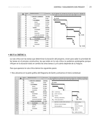 INGENIERÍA Y GESTIÓN CONTROL Y SEGUIMIENTO CON PROJECT 29
• RUTA CRÍTICA
La ruta crítica son las tareas que determinan la duración del proyecto, sirven para saber la prioridad de
las tareas en el proceso constructivo, las que están en la ruta crítica no podemos postergarlas porque
inﬂuyen en la duración total; en cambio las otras tareas sí y el cuánto depende de su holgura.
Para que aparezca la ruta crítica damos los siguientes pasos:
 Nos ubicamos en la parte gráﬁca del Diagrama de Gantt y activamos el menú contextual.
 
