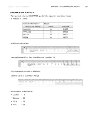 INGENIERÍA Y GESTIÓN CONTROL Y SEGUIMIENTO CON PROJECT 295
AGREGAMOS UNA ACTIVIDAD
 Agregamos la columna ENCOFRADO que tiene los siguientes recursos de trabajo:
 El metrado es 135845.
 Adicionamos en Project.
 La duración sale 809.42 días, si cambiamos la cuadrilla a 20.
 Con el cambio la duración es 40.47 días.
 Veamos cuál es la cuadrilla de trabajo:
 En la cuadrilla el resultado es:
 Capataz = 2
 Operario = 20
 Oﬁcial = 20
 Peón = 20
Rendimiento m2/día= 8.0000
Descripción Recurso Unidad Cuadrilla
CAPATAZ hh 0.1000
OPERARIO hh 1.0000
OFICIAL hh 1.0000
PEON hh 1.0000
 