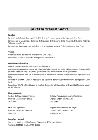 ING. CARLOS EYZAGUIRRE ACOSTA
Estudios
Egresado de la Facultad de Ingeniería Civil de la Universidad Nacional de Ingeniería Lima Perú.
Egresado de la Maestría de Gerencia de Proyectos de Ingeniería de la Universidad Nacional Federico
Villarreal Lima Perú.
Egresado del Doctorado Ingeniería Civil de la Universidad Nacional Federico Villarreal Lima Perú.
Trabajo
Gerente General del Ins tuto de Desarrollo Allin Kallpa.
Consultor y Asesor de Proyectos de Ingeniería e Informá ca
Docencia en informáƟca
Más de 18 de experiencia en la docencia informá ca
AutordemanualesyseparatasdeSAP2000(DiseñoEstructural),MsProject(Planeamiento,Programación
y Control de Proyectos), S10 (Costos y Presupuestos), Microso Excel Inicial y Avanzado.
Docente de INFOUNI de la Facultad de Ingeniería Mecánica de la Universidad Nacional de Ingeniería Lima
Perú.
Docente de UNIMASTER de la Asociación de Docentes de la Universidad Nacional de Ingeniería Lima
Perú.
Docente de CEUPS- Informá ca de la Facultad de Ingeniería Industrial de la Universidad Nacional Mayor
de San Marcos.
Libros publicados
Ges ón de Proyectos con Project.
Empresa Editora macro E.I.R.L.
Abril 2009
Excel para Ingenieros.
Empresa Editora Macro E.I.R.L.
Julio 2009
Costos y Presupuestos para Ediﬁcaciones.
Empresa Editora Macro E.I.R.L.
Julio 2010
Programación de Obras con Project.
Empresa Editora Macro E.I.R.L.
Diciembre 2011
Consultas y asesoría
Correo: eyzaguirre_144@yahoo.es / eyzaguirre_144@hotmail.com
Teléfono: 7924340 Celular: 9953-14436
 