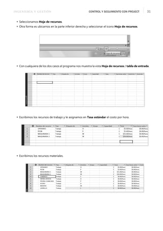 INGENIERÍA Y GESTIÓN CONTROL Y SEGUIMIENTO CON PROJECT 31
 Seleccionamos Hoja de recursos.
 Otra forma es ubicarnos en la parte inferior derecha y seleccionar el icono Hoja de recursos.
 Con cualquiera de los dos casos el programa nos muestra la vista Hoja de recursos / tabla de entrada.
 Escribimos los recursos de trabajo y le asignamos en Tasa estándar el costo por hora.
 Escribimos los recursos materiales.
 