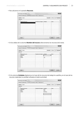 INGENIERÍA Y GESTIÓN CONTROL Y SEGUIMIENTO CON PROJECT 33
 Nos ubicamos en la pestaña Recursos.
 En las celdas de la columna Nombre del recurso seleccionamos los recursos de la tarea.
 En la columna Unidades digitamos en el caso de los recursos de trabajo la cuadrilla y en el caso de los
recursos materiales la cantidad utilizada en toda la actividad.
 