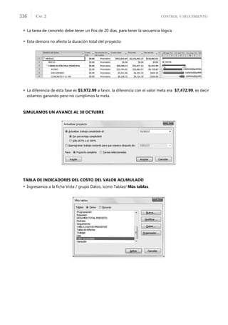 CONTROL Y SEGUIMIENTO
CAP. 2
336
 La tarea de concreto debe tener un Pos de 20 días, para tener la secuencia lógica.
 Esta demora no afecta la duración total del proyecto.
 La diferencia de esta fase es $5,972.99 a favor, la diferencia con el valor meta era $7,472.99, es decir
estamos ganando pero no cumplimos la meta.
SIMULAMOS UN AVANCE AL 30 OCTUBRE
TABLA DE INDICADORES DEL COSTO DEL VALOR ACUMULADO
 Ingresamos a la ﬁcha Vista / grupo Datos, icono Tablas/ Más tablas.
 