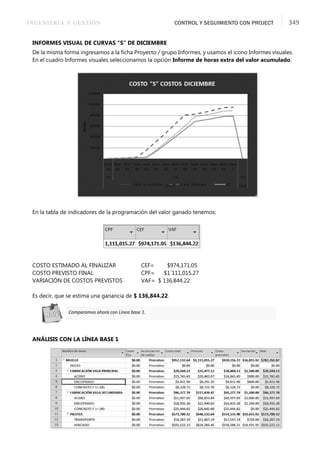 INGENIERÍA Y GESTIÓN CONTROL Y SEGUIMIENTO CON PROJECT 349
INFORMES VISUAL DE CURVAS “S” DE DICIEMBRE
De la misma forma ingresamos a la ﬁcha Proyecto / grupo Informes, y usamos el icono Informes visuales.
En el cuadro Informes visuales seleccionamos la opción Informe de horas extra del valor acumulado.
En la tabla de indicadores de la programación del valor ganado tenemos:
COSTO ESTIMADO AL FINALIZAR CEF= $974,171.05
COSTO PREVISTO FINAL CPF= $1´111,015.27
VARIACIÓN DE COSTOS PREVISTOS VAF= $ 136,844.22
Es decir, que se estima una ganancia de $ 136,844.22.
ANÁLISIS CON LA LÍNEA BASE 1
Comparamos ahora con Línea base 1.
 