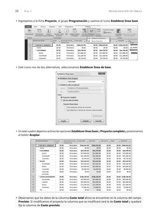 PROGRAMACIÓN DE OBRAS
CAP. 1
38
 Ingresamos a la ﬁcha Proyecto, al grupo Programación y usamos el icono Establecer línea base.
 Este icono nos da dos alternativas, seleccionamos Establecer línea de base.
 En este cuadro dejamos activos las opciones Establecer línea base y Proyecto completo y presionamos
el botón Aceptar.
 Observamos que los datos de la columna Costo total ahora se encuentran en la columna del campo
Previsto. Si modiﬁcamos el proyecto la columna que se modiﬁcará será la de Costo total y quedará
ﬁja la columna de Costo previsto.
 