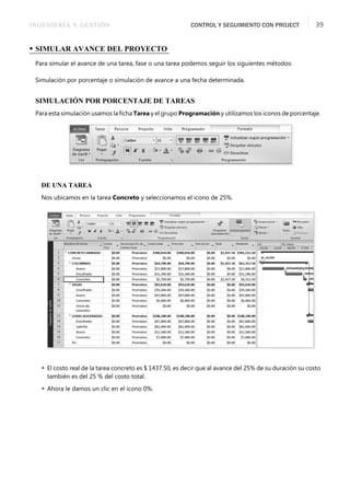 INGENIERÍA Y GESTIÓN CONTROL Y SEGUIMIENTO CON PROJECT 39
• SIMULAR AVANCE DEL PROYECTO
Para simular el avance de una tarea, fase o una tarea podemos seguir los siguientes métodos:
Simulación por porcentaje o simulación de avance a una fecha determinada.
SIMULACIÓN POR PORCENTAJE DE TAREAS
Para esta simulación usamos la ﬁcha Tarea y el grupo Programación y utilizamos los iconos de porcentaje.
DE UNA TAREA
Nos ubicamos en la tarea Concreto y seleccionamos el icono de 25%.
 El costo real de la tarea concreto es $ 1437.50, es decir que al avance del 25% de su duración su costo
también es del 25 % del costo total.
 Ahora le damos un clic en el icono 0%.
 