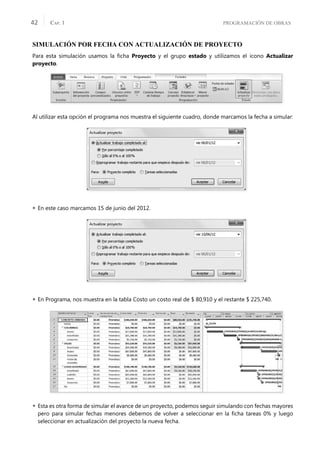 PROGRAMACIÓN DE OBRAS
CAP. 1
42
SIMULACIÓN POR FECHA CON ACTUALIZACIÓN DE PROYECTO
Para esta simulación usamos la ﬁcha Proyecto y el grupo estado y utilizamos el icono Actualizar
proyecto.
Al utilizar esta opción el programa nos muestra el siguiente cuadro, donde marcamos la fecha a simular:
 En este caso marcamos 15 de junio del 2012.
 En Programa, nos muestra en la tabla Costo un costo real de $ 80,910 y el restante $ 225,740.
 Esta es otra forma de simular el avance de un proyecto, podemos seguir simulando con fechas mayores
pero para simular fechas menores debemos de volver a seleccionar en la ﬁcha tareas 0% y luego
seleccionar en actualización del proyecto la nueva fecha.
 