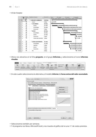 PROGRAMACIÓN DE OBRAS
CAP. 1
44
 Al dar Aceptar:
 Ahora nos ubicamos en la ﬁcha proyecto, en el grupo Informes, y seleccionamos el icono informes
visuales.
 En este cuadro seleccionamos la alternativa, el modelo informe de horas extras del valor acumulado.
 Seleccionamos también por semanas.
 Y el programa nos lleva a Microsoft Excel y nos muestra el gráﬁco de la curva “s” de costos previstos.
 