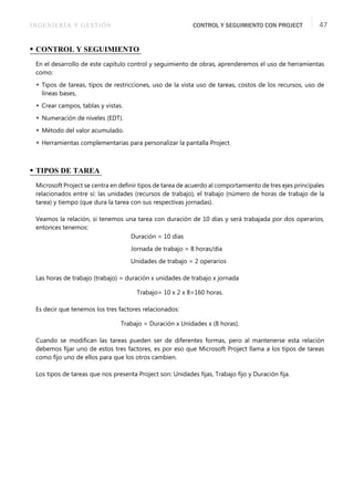 INGENIERÍA Y GESTIÓN CONTROL Y SEGUIMIENTO CON PROJECT 47
• CONTROL Y SEGUIMIENTO
En el desarrollo de este capítulo control y seguimiento de obras, aprenderemos el uso de herramientas
como:
 Tipos de tareas, tipos de restricciones, uso de la vista uso de tareas, costos de los recursos, uso de
líneas bases,
 Crear campos, tablas y vistas.
 Numeración de niveles (EDT).
 Método del valor acumulado.
 Herramientas complementarias para personalizar la pantalla Project.
• TIPOS DE TAREA
Microsoft Project se centra en deﬁnir tipos de tarea de acuerdo al comportamiento de tres ejes principales
relacionados entre sí: las unidades (recursos de trabajo), el trabajo (número de horas de trabajo de la
tarea) y tiempo (que dura la tarea con sus respectivas jornadas).
Veamos la relación, si tenemos una tarea con duración de 10 días y será trabajada por dos operarios,
entonces tenemos:
Duración = 10 días
Jornada de trabajo = 8 horas/día
Unidades de trabajo = 2 operarios
Las horas de trabajo (trabajo) = duración x unidades de trabajo x jornada
Trabajo= 10 x 2 x 8=160 horas.
Es decir que tenemos los tres factores relacionados:
Trabajo = Duración x Unidades x (8 horas).
Cuando se modiﬁcan las tareas pueden ser de diferentes formas, pero al mantenerse esta relación
debemos ﬁjar uno de estos tres factores, es por eso que Microsoft Project llama a los tipos de tareas
como ﬁjo uno de ellos para que los otros cambien.
Los tipos de tareas que nos presenta Project son: Unidades ﬁjas, Trabajo ﬁjo y Duración ﬁja.
 