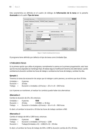CONTROL Y SEGUIMIENTO
CAP. 2
48
Esta característica es deﬁnida en el cuadro de diálogo de Información de la tarea en la pestaña
Avanzado en el cuadro Tipo de tarea:
Figura 1. Cuadro de información de la tarea.
El programa tiene deﬁnido por defecto el tipo de tarea como Unidades ﬁjas.
UNIDADES FIJAS
Es la primera opción que utiliza el programa, normalmente la usamos en la primera programación, esto hace
que los recursos asignados se mantengan ﬁjos. Al realizar alguna modiﬁcación tenemos dos alternativas: cuando
cambiamos la duración cambian las horas de trabajo o cambiamos las horas de trabajo y cambian los días.
Ejemplo 1
Tenemos la tarea de excavación de zanjas que la trabajan cuatro peones y se estima que dura 20 días.
Unidades = 4 peones
Duración = 20 días
Trabajo = Duración x Unidades x (8 horas) = 20 x 4 x 8 = 640 horas
Los 4 peones se mantienen, al realizar los cambios puede haber dos alternativas:
Alternativa 1
Cambia la duración de 20 a 30, entonces:
Unidades = 4 peones FIJO
Duración = 20 días CAMBIA a 30 días
Trabajo = Duración x Unidades x (8 horas) = 30 x 4 x 8 = 960 horas
Es decir, al cambiar la duración a 30 días las horas de trabajo cambian a 960.
Alternativa 2
Cambia el trabajo de 640 a 1280 horas, entonces:
Unidades = 4 peones FIJO
Trabajo = Duración x Unidades x (8 horas) = 1280
Duración = Trabajo/(Unidades x 8) = 1280/(4 x 8) = 40 días
Es decir, al cambiar las horas de trabajo de 640 a 1280 la duración cambia de 20 a 40 días.
 
