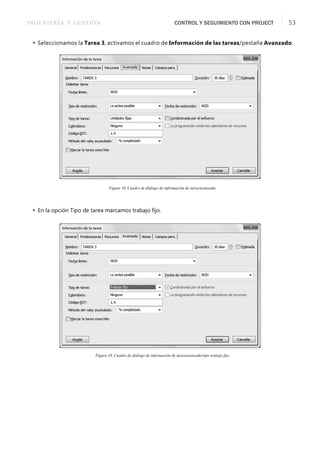 INGENIERÍA Y GESTIÓN CONTROL Y SEGUIMIENTO CON PROJECT 53
 Seleccionamos la Tarea 3, activamos el cuadro de Información de las tareas/pestaña Avanzado.
Figura 10. Cuadro de diálogo de información de tarea/avanzado.
 En la opción Tipo de tarea marcamos trabajo ﬁjo.
Figura 10. Cuadro de diálogo de información de tarea/avanzado/tipo trabajo fijo.
 