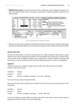 INGENIERÍA Y GESTIÓN CONTROL Y SEGUIMIENTO CON PROJECT 55
 Modiﬁcamos la tarea 4, cambiamos el tipo de tarea a Trabajo ﬁjo, luego cambiamos la duración a 5
días y las unidades deben estar en 18 operarios carpinteros y 9 peones carpinteros; presionamos el
botón Aceptar.
Figura 14. Diagrama de Gantt y formulario de tareas/tarea 4.
 Observemos ahora que en el Diagrama de Gantt las unidades de la tarea 4 han cambiado manteniendo
las horas de trabajo ﬁjas (1080 horas), el costo de la tarea sigue siendo $ 14,400 y del proyecto $ 56,800.
DURACIÓN FIJA
Este tipo de tarea también la usamos cuando estamos en la etapa de ejecución del proyecto, cuando
estamos en el control y seguimiento. Al analizar una tarea sabemos que su ejecución no será la misma,
con lo cual las horas de trabajo cambiarán, pero a nosotros nos conviene mantener la duración del
proyecto, por lo que al cambiar las nuevas horas de trabajo debe cambiar el número de trabajadores.
Ejemplo 1
Tenemos que excavar 3 canales de regadío, cada uno ellos dura 5 días usando cuatro peones.
Es decir en cada canal tenemos:
Unidades = 4 peones
Duración = 10 días
Trabajo = Duración x Unidades x (8 horas) = 10 x 4 x 8 = 320 horas
La duración de los canales en total será 30 días.
Al terminar el primer canal se observa que la duración es de 15 días, es decir que el rendimiento no fue
el esperado.
Unidades = 4 peones
Duración = 15 días
Trabajo = Duración x Unidades x (8 horas)= 15x4x8= 480 horas
Las horas de trabajo son ahora 480 y se proyecta que será lo mismo para el resto. De este modo, el
proyecto durará ahora 45 días y no 30 como se pensaba.
 