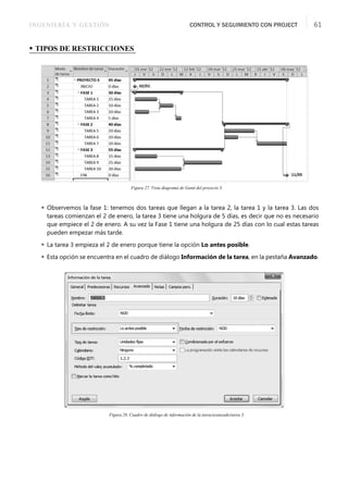 INGENIERÍA Y GESTIÓN CONTROL Y SEGUIMIENTO CON PROJECT 61
• TIPOS DE RESTRICCIONES
Figura 27. Vista diagrama de Gantt del proyecto 3.
 Observemos la fase 1: tenemos dos tareas que llegan a la tarea 2, la tarea 1 y la tarea 3. Las dos
tareas comienzan el 2 de enero, la tarea 3 tiene una holgura de 5 días, es decir que no es necesario
que empiece el 2 de enero. A su vez la Fase 1 tiene una holgura de 25 días con lo cual estas tareas
pueden empezar más tarde.
 La tarea 3 empieza el 2 de enero porque tiene la opción Lo antes posible.
 Esta opción se encuentra en el cuadro de diálogo Información de la tarea, en la pestaña Avanzado.
Figura 28. Cuadro de diálogo de información de la tarea/avanzado/tarea 3.
 