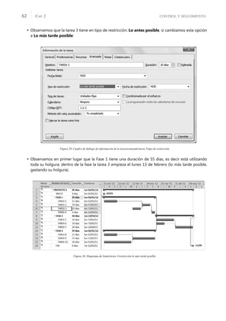 CONTROL Y SEGUIMIENTO
CAP. 2
62
 Observemos que la tarea 3 tiene en tipo de restricción: Lo antes posible, si cambiamos esta opción
a Lo más tarde posible:
Figura 29. Cuadro de diálogo de información de la tarea/avanzado/tarea 3/tipo de restricción.
 Observamos en primer lugar que la Fase 1 tiene una duración de 55 días, es decir está utilizando
toda su holgura; dentro de la fase la tarea 3 empieza el lunes 13 de febrero (lo más tarde posible,
gastando su holgura).
Figura 30. Diagrama de Gantt/tarea 3/restricción lo más tarde posible.
 