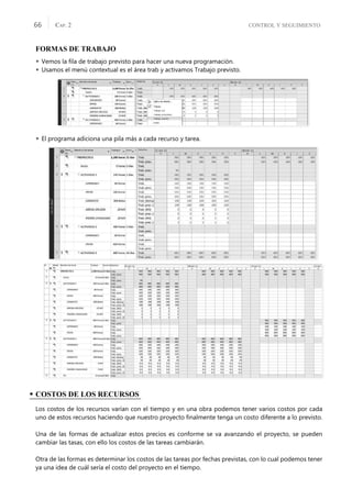CONTROL Y SEGUIMIENTO
CAP. 2
66
FORMAS DE TRABAJO
 Vemos la ﬁla de trabajo previsto para hacer una nueva programación.
 Usamos el menú contextual es el área trab y activamos Trabajo previsto.
 El programa adiciona una pila más a cada recurso y tarea.
• COSTOS DE LOS RECURSOS
Los costos de los recursos varían con el tiempo y en una obra podemos tener varios costos por cada
uno de estos recursos haciendo que nuestro proyecto ﬁnalmente tenga un costo diferente a lo previsto.
Una de las formas de actualizar estos precios es conforme se va avanzando el proyecto, se pueden
cambiar las tasas, con ello los costos de las tareas cambiarán.
Otra de las formas es determinar los costos de las tareas por fechas previstas, con lo cual podemos tener
ya una idea de cuál sería el costo del proyecto en el tiempo.
 