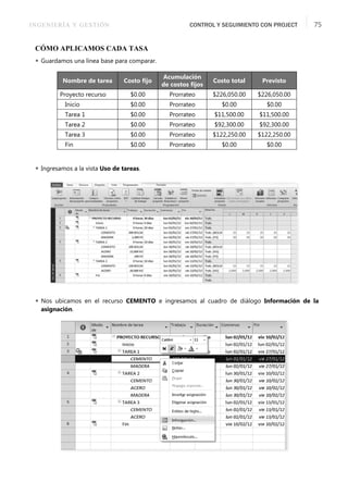 INGENIERÍA Y GESTIÓN CONTROL Y SEGUIMIENTO CON PROJECT 75
CÓMO APLICAMOS CADA TASA
 Guardamos una línea base para comparar.
 Ingresamos a la vista Uso de tareas.
 Nos ubicamos en el recurso CEMENTO e ingresamos al cuadro de diálogo Información de la
asignación.
Nombre de tarea Costo ﬁjo
Acumulación
de costos ﬁjos
Costo total Previsto
Proyecto recurso $0.00 Prorrateo $226,050.00 $226,050.00
Inicio $0.00 Prorrateo $0.00 $0.00
Tarea 1 $0.00 Prorrateo $11,500.00 $11,500.00
Tarea 2 $0.00 Prorrateo $92,300.00 $92,300.00
Tarea 3 $0.00 Prorrateo $122,250.00 $122,250.00
Fin $0.00 Prorrateo $0.00 $0.00
 