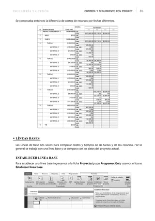 INGENIERÍA Y GESTIÓN CONTROL Y SEGUIMIENTO CON PROJECT 85
Se comprueba entonces la diferencia de costos de recursos por fechas diferentes.
• LÍNEAS BASES
Las Líneas de base nos sirven para comparar costos y tiempos de las tareas y de los recursos. Por lo
general se trabaja con una línea base y se compara con los datos del proyecto actual.
ESTABLECER LÍNEA BASE
Para establecer una línea base ingresamos a la ﬁcha Proyecto/grupo Programación/y usamos el icono
Establecer línea base.
 