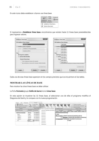 CONTROL Y SEGUIMIENTO
CAP. 2
86
En este icono debe establecer o borrar una línea base.
Si ingresamos a Establecer línea base, encontramos que existen hasta 11 líneas base preestablecidas
para ingresar valores.
Cada una de esas líneas base aparecen en los campos previstos que se encuentran en las tablas.
MOSTRAR LAS LÍNEAS DE BASE
Para mostrar las otras líneas base se debe utilizar:
La ﬁcha Formato/grupo Estilo de barra/icono Línea base.
En esta opción se muestran las 11 líneas base, al seleccionar una de ellas el programa modiﬁca el
Diagrama de Gantt y lo compara con la nueva programación.
 