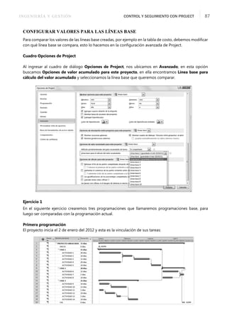 INGENIERÍA Y GESTIÓN CONTROL Y SEGUIMIENTO CON PROJECT 87
CONFIGURAR VALORES PARA LAS LÍNEAS BASE
Para comparar los valores de las líneas base creadas, por ejemplo en la tabla de costo, debemos modiﬁcar
con qué línea base se compara, esto lo hacemos en la conﬁguración avanzada de Project.
Cuadro Opciones de Project
Al ingresar al cuadro de diálogo Opciones de Project, nos ubicamos en Avanzado, en esta opción
buscamos Opciones de valor acumulado para este proyecto, en ella encontramos Línea base para
cálculo del valor acumulado y seleccionamos la línea base que queremos comparar.
Ejercicio 1
En el siguiente ejercicio crearemos tres programaciones que llamaremos programaciones base, para
luego ser comparadas con la programación actual.
Primera programación
El proyecto inicia el 2 de enero del 2012 y esta es la vinculación de sus tareas:
 