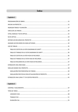Índice
Capítulo 1
PROGRAMACIÓN DE OBRAS....................................................................................................................15
INICIAR UN PROYECTO.............................................................................................................................15
INGRESAR TAREAS Y DURACIÓN ..............................................................................................................17
VINCULAR LAS TAREAS.............................................................................................................................20
HITOS, MARCAS Y RUTA CRÍTICA..............................................................................................................25
RUTA CRÍTICA...........................................................................................................................................29
DEFINIR LOS RECURSOS DEL PROYECTO ..................................................................................................30
ASIGNAR LOS RECURSOS EN CADA ACTIVIDAD........................................................................................ 32
USO DE TABLAS........................................................................................................................................35
TABLA DE COSTO EN LA VISTA DIAGRAMA DE GANTT .......................................................................35
TABLA DE TRABAJO EN LA VISTA DIAGRAMA DE GANTT ...................................................................36
TABLA DE COSTO EN LA VISTA HOJA DE RECURSOS ...........................................................................36
TABLA DE TRABAJO EN LA VISTA HOJA DE RECURSOS .......................................................................37
TABLA DE RESUMEN EN LA VISTA HOJA DE RECURSOS......................................................................37
ESTABLECER UNA LÍNEA BASE..................................................................................................................37
SIMULAR AVANCE DEL PROYECTO ...........................................................................................................39
SIMULACIÓN POR PORCENTAJE DE TAREAS.......................................................................................39
SIMULACIÓN POR FECHA CON ACTUALIZACIÓN DE PROYECTO.........................................................42
ESTABLECER UNA CURVA “S” DE COSTOS PREVISTO................................................................................43
Capítulo 2
CONTROL Y SEGUIMIENTO.......................................................................................................................47
TIPOS DE TAREA .......................................................................................................................................47
UNIDADES FIJAS .................................................................................................................................48
TRABAJO FIJO.....................................................................................................................................51
DURACIÓN FIJA ..................................................................................................................................55
 