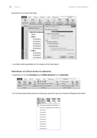 CONTROL Y SEGUIMIENTO
CAP. 2
92
Guardamos una nueva línea base.
 Los datos serán guardados en los campos de la Línea base 1.
MOSTRAR LAS LÍNEAS BASES GUARDADAS
 Ingresamos a la vista Formato/grupo Estilos de barra/icono Línea base.
 En las líneas base seleccionamos la línea que queremos que nos muestre el Diagrama de Gantt.
 