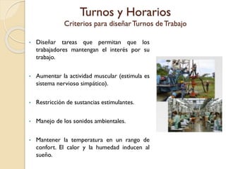 Turnos y Horarios
Criterios para diseñarTurnos de Trabajo
• Diseñar tareas que permitan que los
trabajadores mantengan el interés por su
trabajo.
• Aumentar la actividad muscular (estimula es
sistema nervioso simpático).
• Restricción de sustancias estimulantes.
• Manejo de los sonidos ambientales.
• Mantener la temperatura en un rango de
confort. El calor y la humedad inducen al
sueño.
 