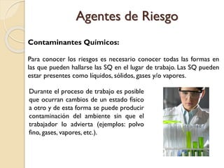Contaminantes Químicos:
Para conocer los riesgos es necesario conocer todas las formas en
las que pueden hallarse las SQ en el lugar de trabajo. Las SQ pueden
estar presentes como líquidos, sólidos, gases y/o vapores.
Durante el proceso de trabajo es posible
que ocurran cambios de un estado físico
a otro y de esta forma se puede producir
contaminación del ambiente sin que el
trabajador lo advierta (ejemplos: polvo
fino, gases, vapores, etc.).
Agentes de Riesgo
 