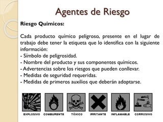 Riesgo Químicos:
Cada producto químico peligroso, presente en el lugar de
trabajo debe tener la etiqueta que lo identifica con la siguiente
información:
- Símbolo de peligrosidad.
- Nombre del producto y sus componentes químicos.
- Advertencias sobre los riesgos que pueden conllevar.
- Medidas de seguridad requeridas.
- Medidas de primeros auxilios que deberán adoptarse.
Agentes de Riesgo
 