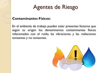 Contaminantes Físicos:
En el ambiente de trabajo pueden estar presentes factores que
según su origen los denominamos contaminantes físicos
relacionados con el ruido, las vibraciones y las radiaciones
ionizantes y no ionizantes.
Agentes de Riesgo
 