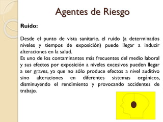 Ruido:
Desde el punto de vista sanitario, el ruido (a determinados
niveles y tiempos de exposición) puede llegar a inducir
alteraciones en la salud.
Es uno de los contaminantes más frecuentes del medio laboral
y sus efectos por exposición a niveles excesivos pueden llegar
a ser graves, ya que no sólo produce efectos a nivel auditivo
sino alteraciones en diferentes sistemas orgánicos,
disminuyendo el rendimiento y provocando accidentes de
trabajo.
Agentes de Riesgo
 