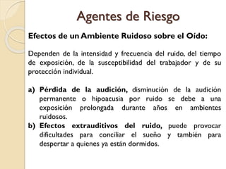 Efectos de un Ambiente Ruidoso sobre el Oído:
Dependen de la intensidad y frecuencia del ruido, del tiempo
de exposición, de la susceptibilidad del trabajador y de su
protección individual.
a) Pérdida de la audición, disminución de la audición
permanente o hipoacusia por ruido se debe a una
exposición prolongada durante años en ambientes
ruidosos.
b) Efectos extrauditivos del ruido, puede provocar
dificultades para conciliar el sueño y también para
despertar a quienes ya están dormidos.
Agentes de Riesgo
 