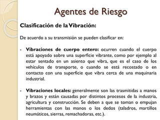 Clasificación de laVibración:
De acuerdo a su transmisión se pueden clasificar en:
- Vibraciones de cuerpo entero: ocurren cuando el cuerpo
está apoyado sobre una superficie vibrante, como por ejemplo al
estar sentado en un asiento que vibra, que es el caso de los
vehículos de transporte, o cuando se está recostado o en
contacto con una superficie que vibra cerca de una maquinaria
industrial.
- Vibraciones locales: generalmente son las trasmitidas a manos
y brazos y están causadas por distintos procesos de la industria,
agricultura y construcción. Se deben a que se toman o empujan
herramientas con las manos o los dedos (taladros, martillos
neumáticos, sierras, remachadoras, etc.).
Agentes de Riesgo
 