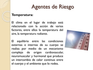 Temperatura:
El clima en el lugar de trabajo está
relacionado con la acción de varios
factores, entre ellos la temperatura del
aire, la temperatura radiante.
El equilibrio entre las condiciones
externas e internas de su cuerpo se
realiza por medio de un mecanismo
complejo de origen cardiovascular,
neuromuscular y hormonal que produce
un intercambio de calor continuo entre
el cuerpo y el ambiente que lo rodea.
Agentes de Riesgo
 