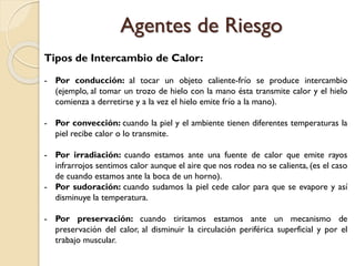 Tipos de Intercambio de Calor:
- Por conducción: al tocar un objeto caliente-frío se produce intercambio
(ejemplo, al tomar un trozo de hielo con la mano ésta transmite calor y el hielo
comienza a derretirse y a la vez el hielo emite frío a la mano).
- Por convección: cuando la piel y el ambiente tienen diferentes temperaturas la
piel recibe calor o lo transmite.
- Por irradiación: cuando estamos ante una fuente de calor que emite rayos
infrarrojos sentimos calor aunque el aire que nos rodea no se calienta, (es el caso
de cuando estamos ante la boca de un horno).
- Por sudoración: cuando sudamos la piel cede calor para que se evapore y así
disminuye la temperatura.
- Por preservación: cuando tiritamos estamos ante un mecanismo de
preservación del calor, al disminuir la circulación periférica superficial y por el
trabajo muscular.
Agentes de Riesgo
 