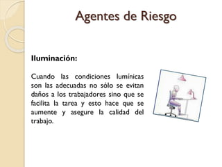 Iluminación:
Cuando las condiciones lumínicas
son las adecuadas no sólo se evitan
daños a los trabajadores sino que se
facilita la tarea y esto hace que se
aumente y asegure la calidad del
trabajo.
Agentes de Riesgo
 