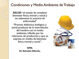 Condiciones y Medio Ambiente de Trabajo
SALUD:“el estado de completo
bienestar físico, mental y social y
no solamente la ausencia de
enfermedad”
“Proceso dialéctico, biológico y
social producto de la interrelación
del hombre con el medio
ambiente, influido por las
relaciones de producción y que se
expresa en niveles de bienestar
físico, mental y social”.
OMS.
Dr. Salvador Allende.
 