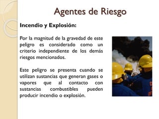 Incendio y Explosión:
Por la magnitud de la gravedad de este
peligro es considerado como un
criterio independiente de los demás
riesgos mencionados.
Este peligro se presenta cuando se
utilizan sustancias que generan gases o
vapores que al contacto con
sustancias combustibles pueden
producir incendio o explosión.
Agentes de Riesgo
 