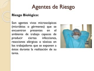 Riesgo Biológico:
Son agentes vivos microscópicos
(micróbios o gérmenes) que se
encuentran presentes en el
ambiente de trabajo capaces de
producir ciertas infecciones,
reacciones alérgicas o tóxicas en
los trabajadores que se exponen a
éstos durante la realización de su
tarea.
Agentes de Riesgo
 