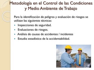 Metodología en el Control de las Condiciones
y Medio Ambiente de Trabajo
Para la identificación de peligros y evaluación de riesgos se
utilizan las siguientes técnicas:
 Inspecciones de seguridad.
 Evaluaciones de riesgos.
 Análisis de causas de accidentes / incidentes
 Estudio estadístico de la accidentabilidad.
 